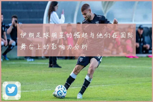 伊朗足球明星的崛起与他们在国际舞台上的影响力分析