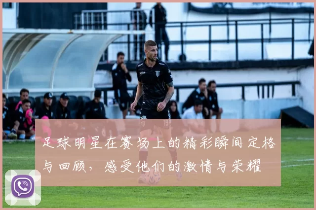 足球明星在赛场上的精彩瞬间定格与回顾，感受他们的激情与荣耀