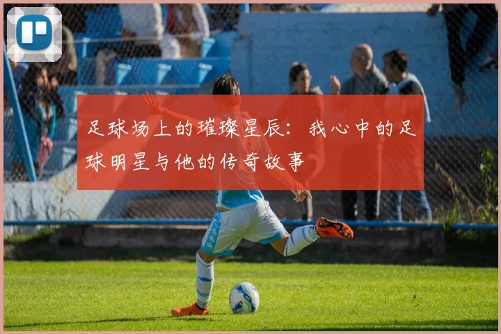 足球场上的璀璨星辰：我心中的足球明星与他的传奇故事