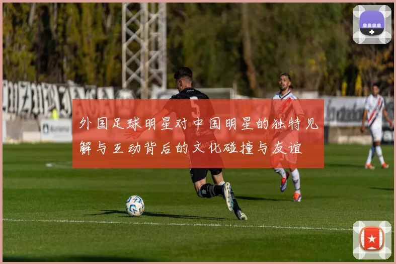 外国足球明星对中国明星的独特见解与互动背后的文化碰撞与友谊