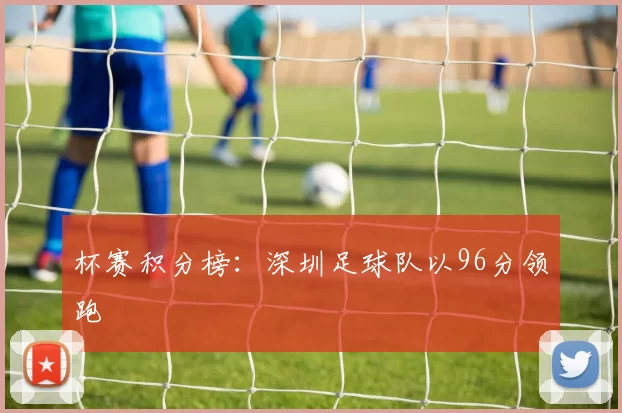 杯赛积分榜：深圳足球队以96分领跑