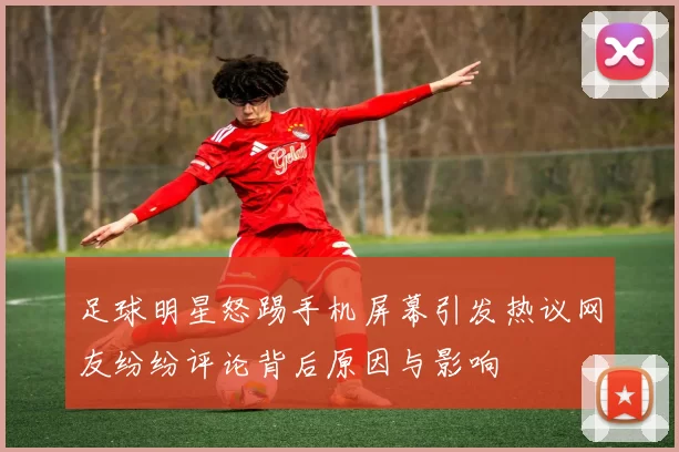足球明星怒踢手机屏幕引发热议网友纷纷评论背后原因与影响