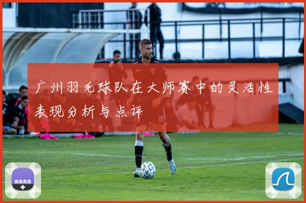 广州羽毛球队在大师赛中的灵活性表现分析与点评