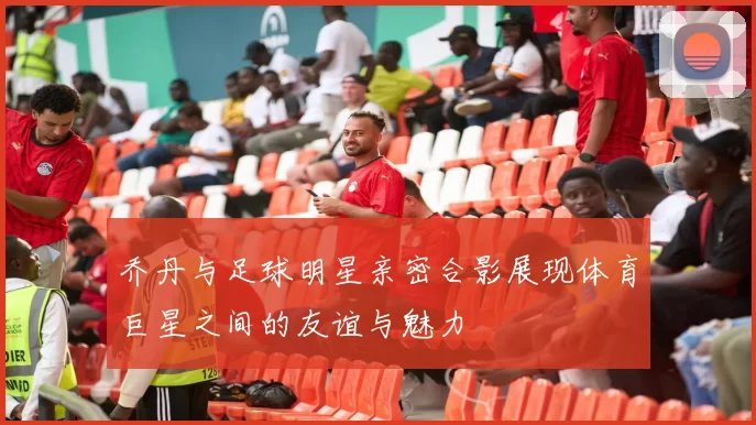乔丹与足球明星亲密合影展现体育巨星之间的友谊与魅力