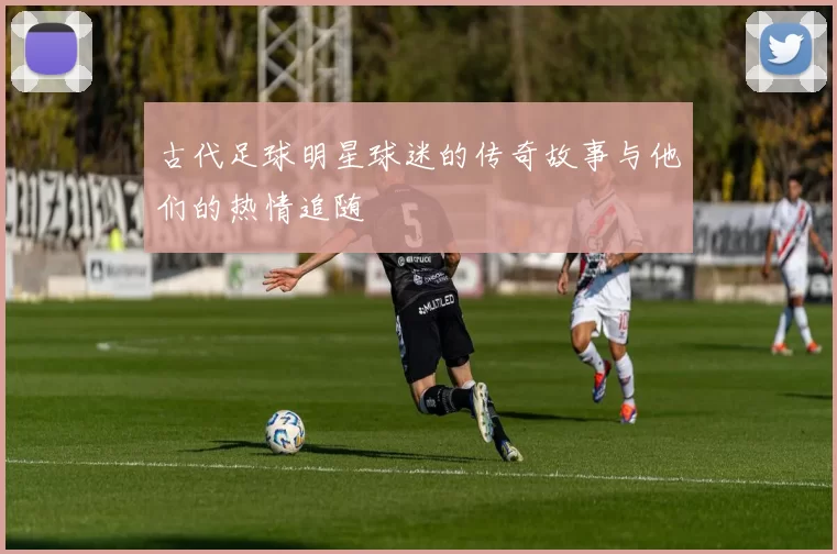 古代足球明星球迷的传奇故事与他们的热情追随